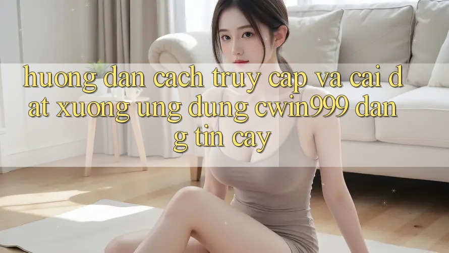 Hướng Dẫn Cách Truy Cập Và Cài đặt xuống Ứng Dụng Cwin999 Đáng tin cậy