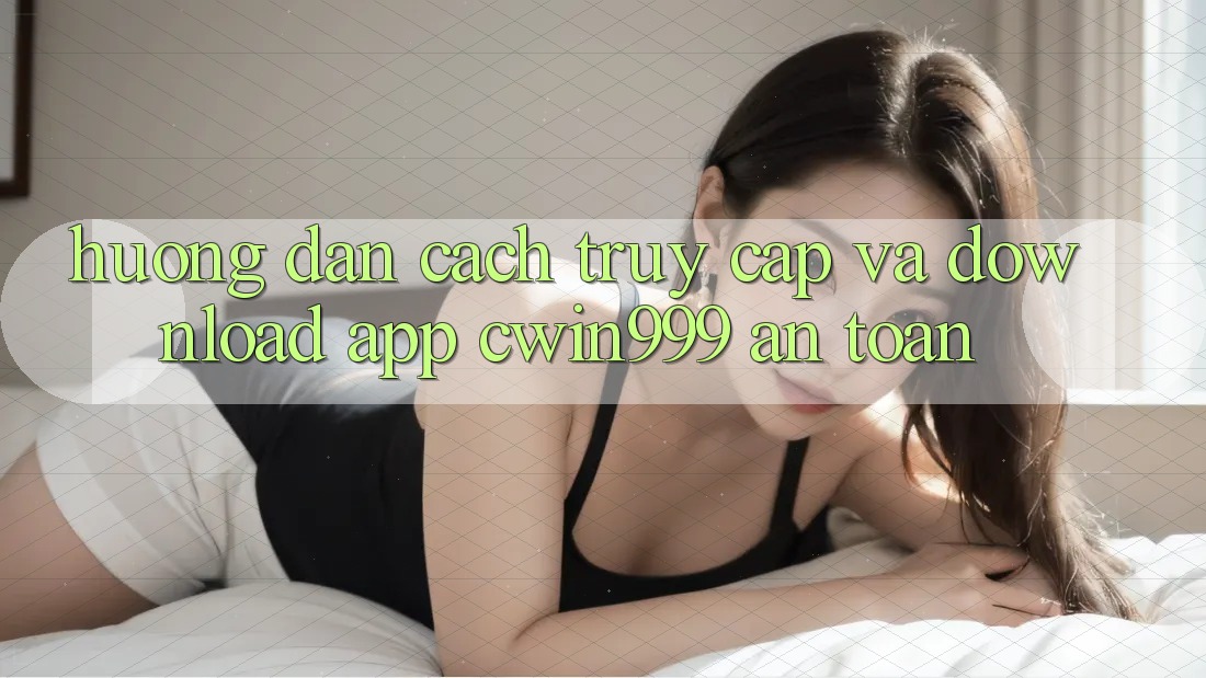 Hướng Dẫn Cách Truy Cập Và Download App Cwin999 An Toàn