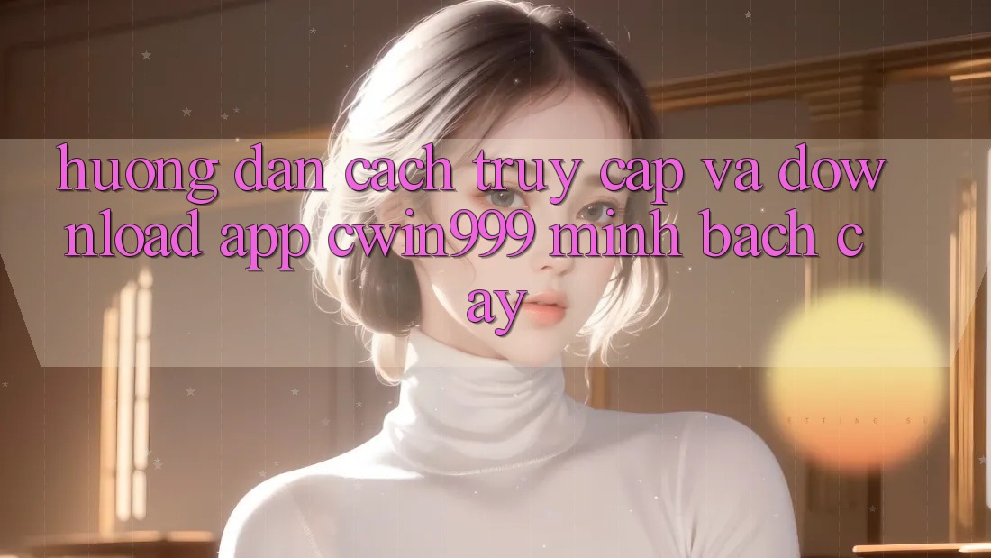 Hướng Dẫn Cách Truy Cập Và Download App Cwin999 Minh bạch cậy