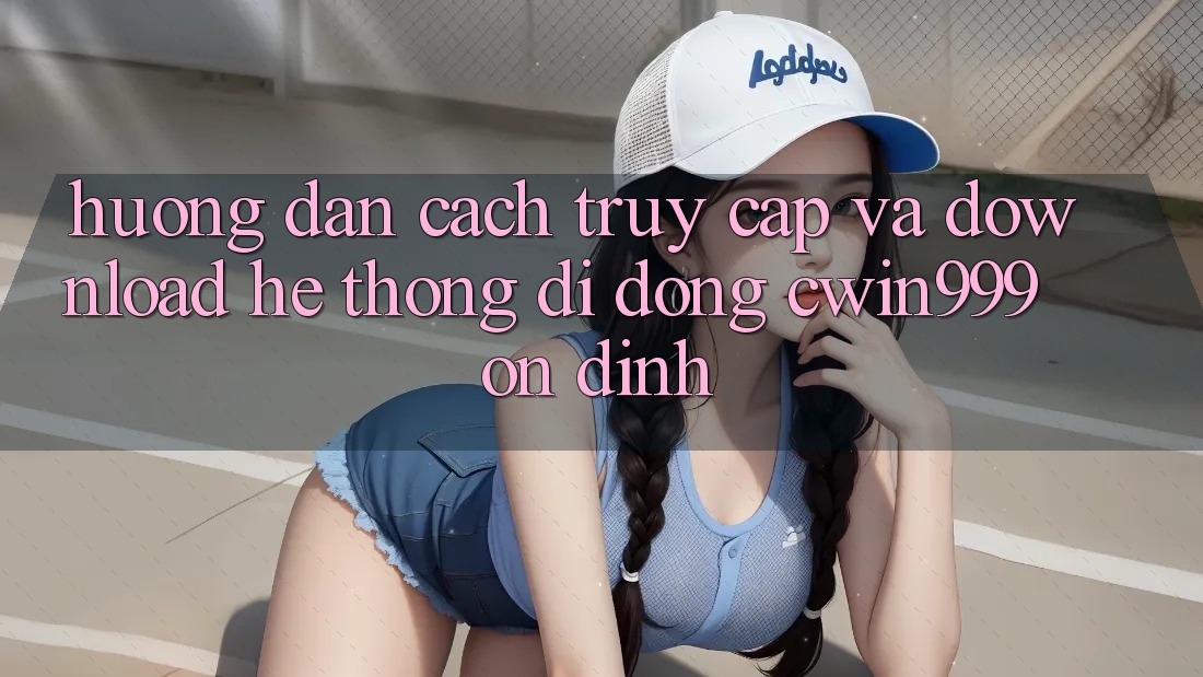 Hướng Dẫn Cách Truy Cập Và Download Hệ thống di động Cwin999 Ổn định
