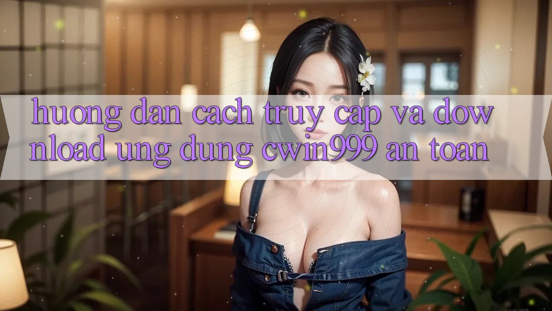 Hướng Dẫn Cách Truy Cập Và Download Ứng Dụng Cwin999 An Toàn
