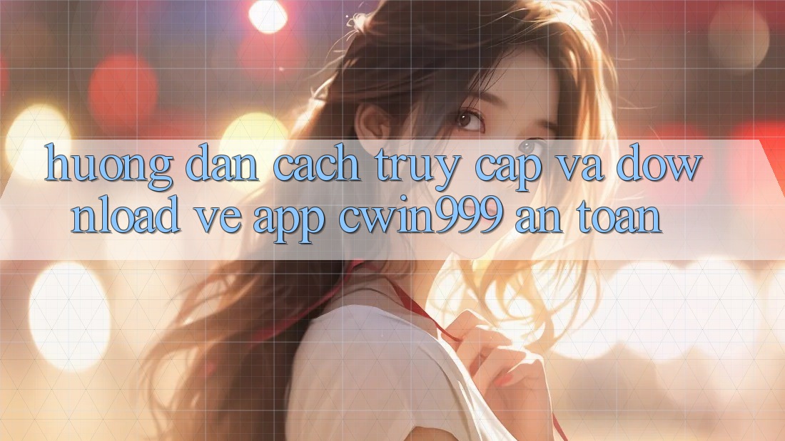 Hướng Dẫn Cách Truy Cập Và Download về App Cwin999 An Toàn