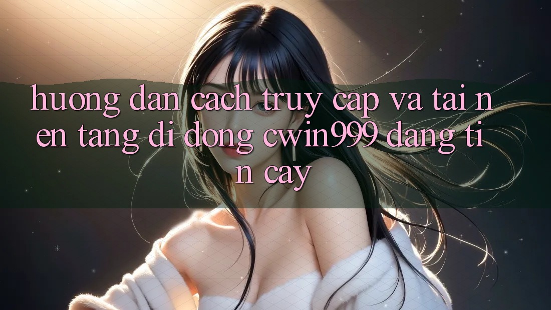 Hướng Dẫn Cách Truy Cập Và Tải Nền tảng di động Cwin999 Đáng tin cậy
