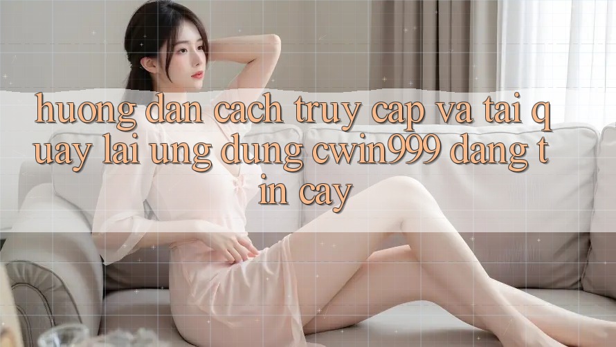 Hướng Dẫn Cách Truy Cập Và Tải quay lại Ứng Dụng Cwin999 Đáng tin cậy
