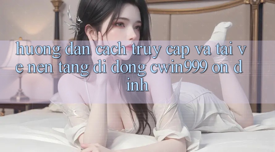 Hướng Dẫn Cách Truy Cập Và Tải về Nền tảng di động Cwin999 Ổn định