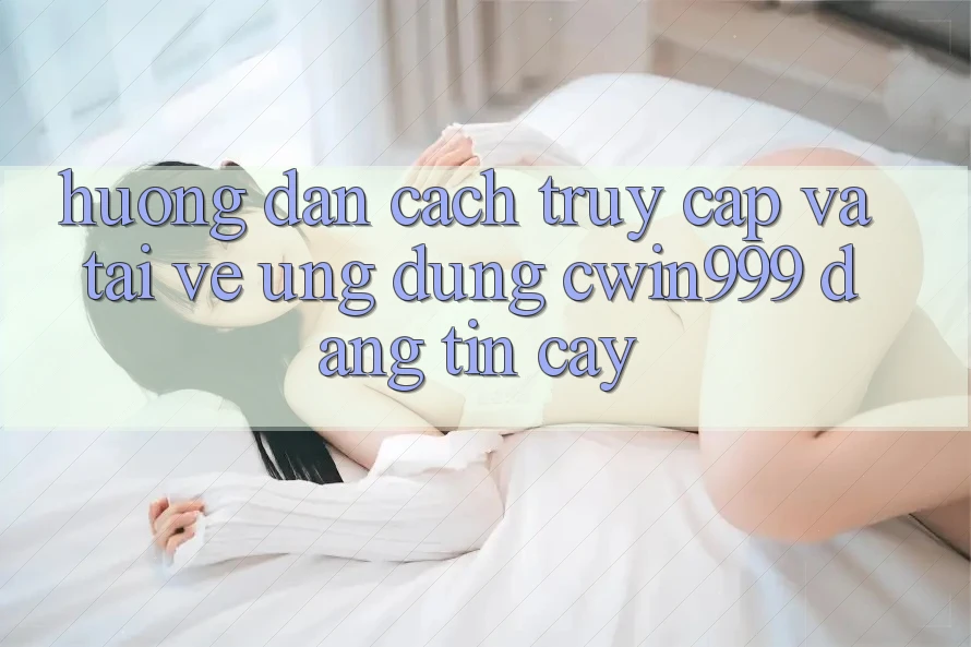 Hướng Dẫn Cách Truy Cập Và Tải về Ứng Dụng Cwin999 Đáng tin cậy