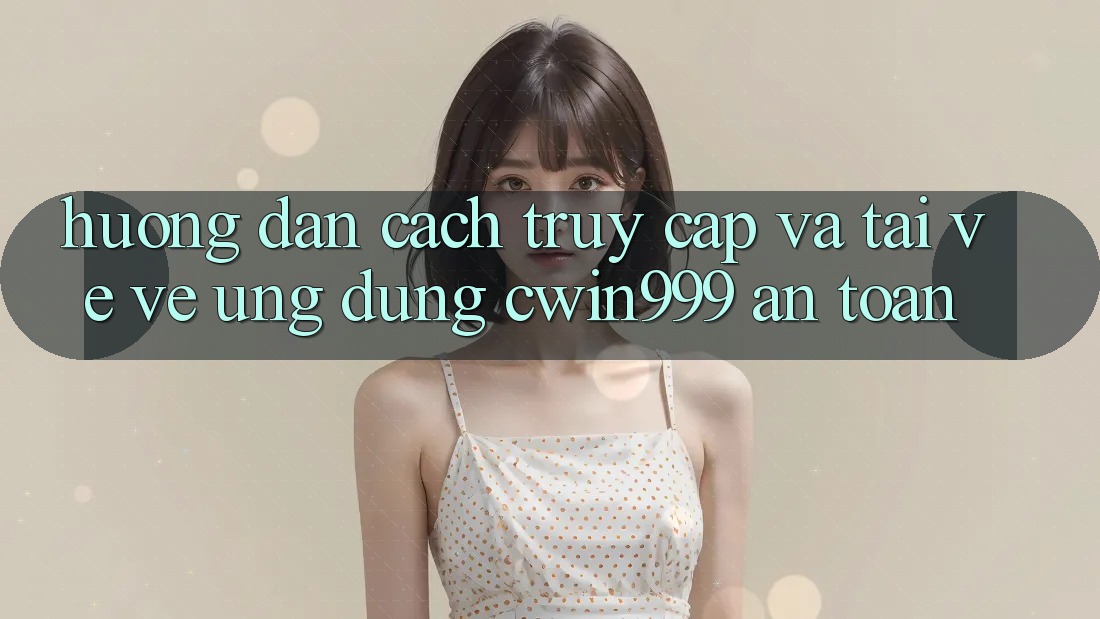 Hướng Dẫn Cách Truy Cập Và Tải về về Ứng Dụng Cwin999 An Toàn