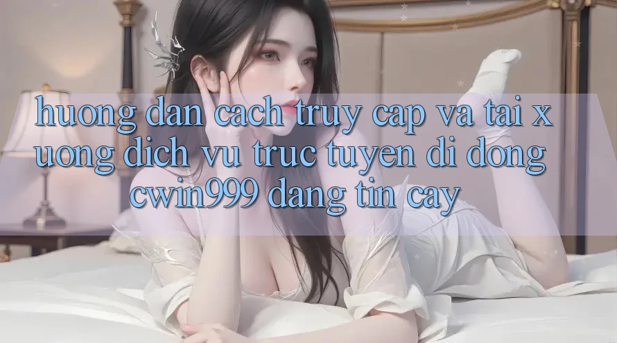 Hướng Dẫn Cách Truy Cập Và Tải xuống Dịch vụ trực tuyến di động Cwin999 Đáng tin cậy