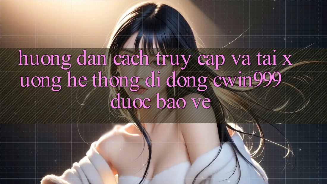 Hướng Dẫn Cách Truy Cập Và Tải xuống Hệ thống di động Cwin999 Được bảo vệ