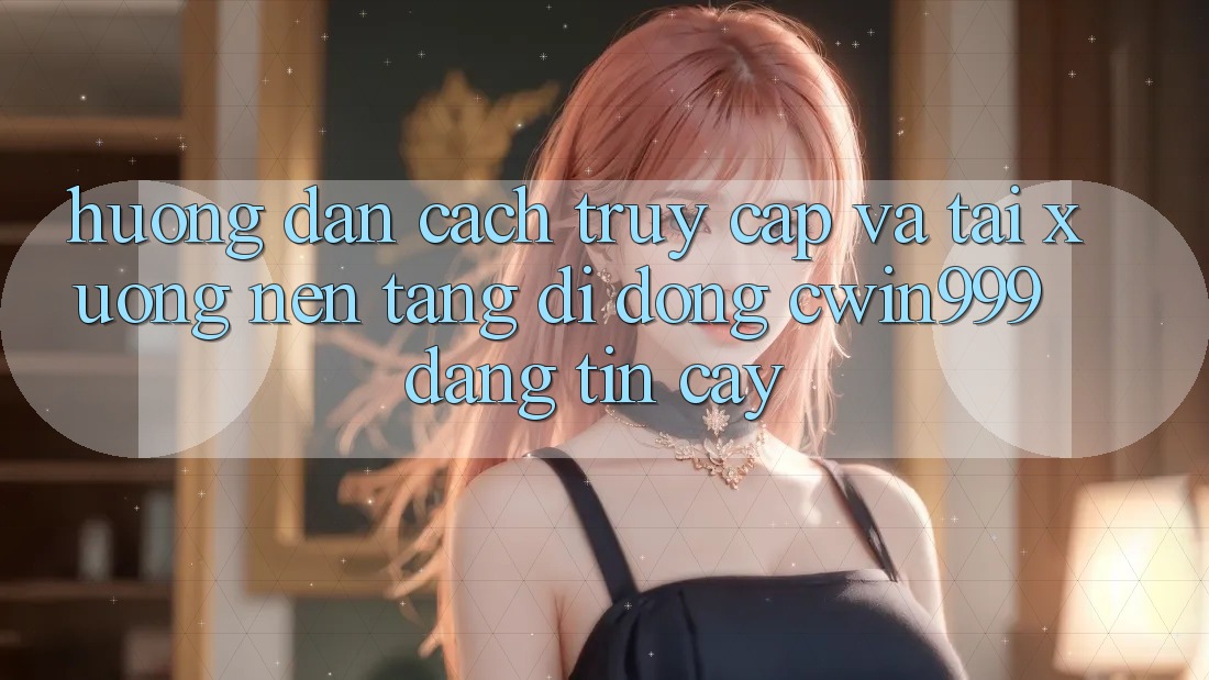 Hướng Dẫn Cách Truy Cập Và Tải xuống Nền tảng di động Cwin999 Đáng tin cậy