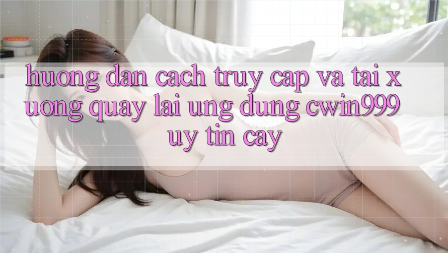 Hướng Dẫn Cách Truy Cập Và Tải xuống quay lại Ứng Dụng Cwin999 Uy tín cậy