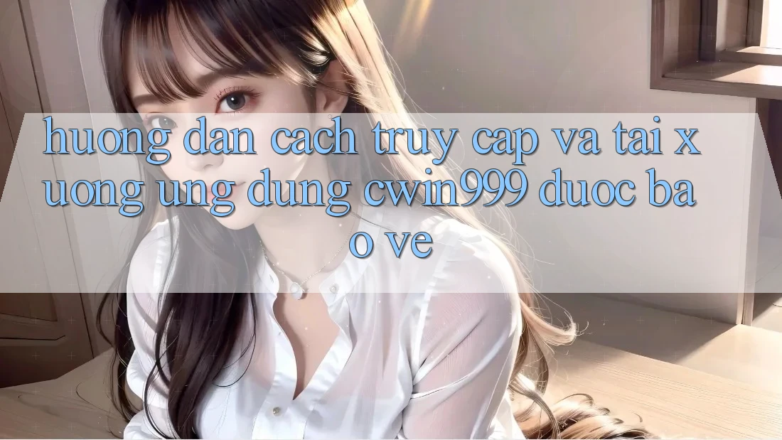 Hướng Dẫn Cách Truy Cập Và Tải xuống Ứng Dụng Cwin999 Được bảo vệ