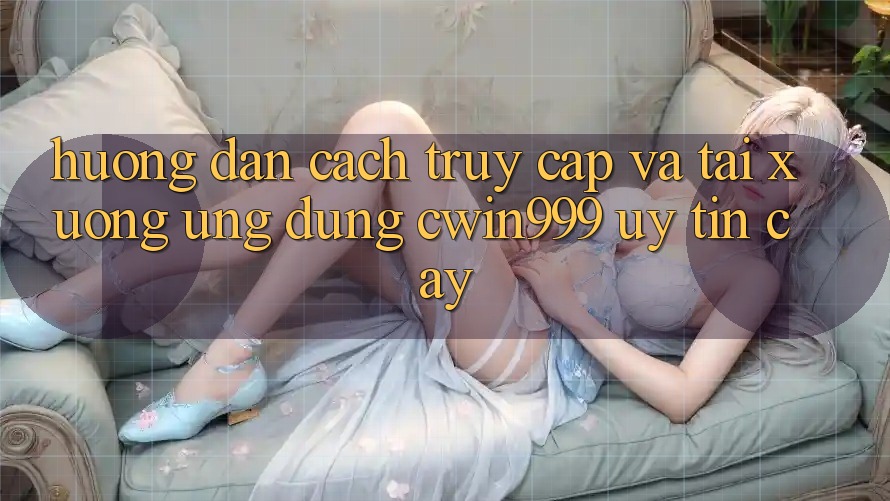 Hướng Dẫn Cách Truy Cập Và Tải xuống Ứng Dụng Cwin999 Uy tín cậy