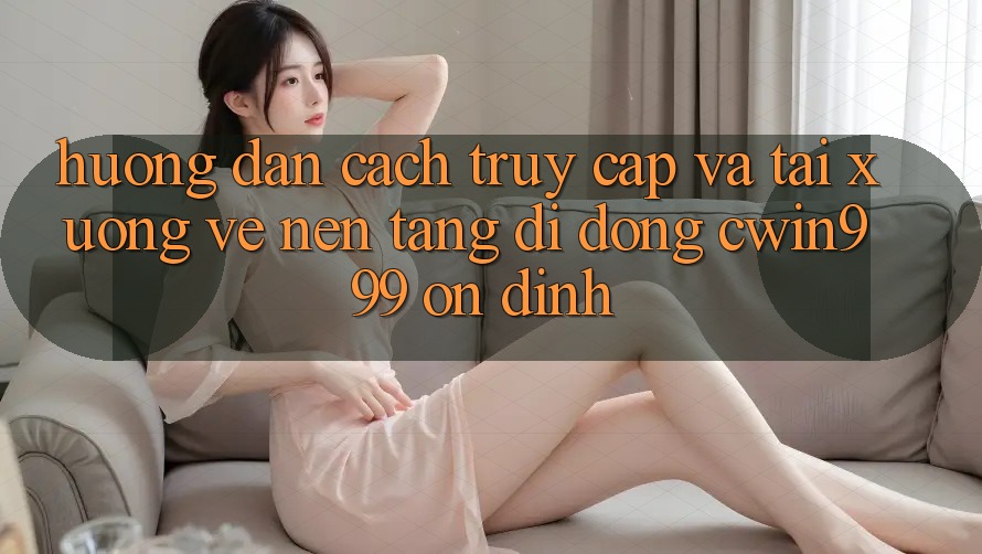 Hướng Dẫn Cách Truy Cập Và Tải xuống về Nền tảng di động Cwin999 Ổn định