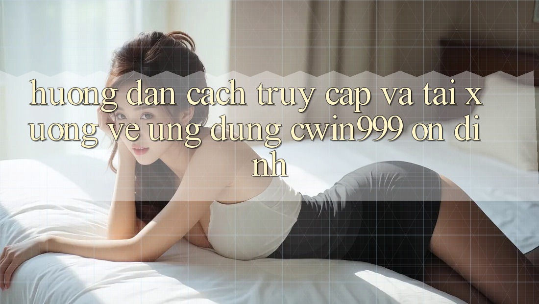 Hướng dẫn Cách Truy Cập Và Tải xuống về Ứng Dụng Cwin999 Ổn định
