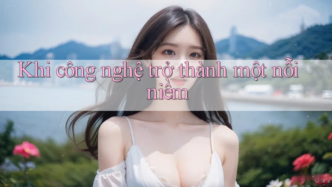 Khi công nghệ trở thành một nỗi niềm