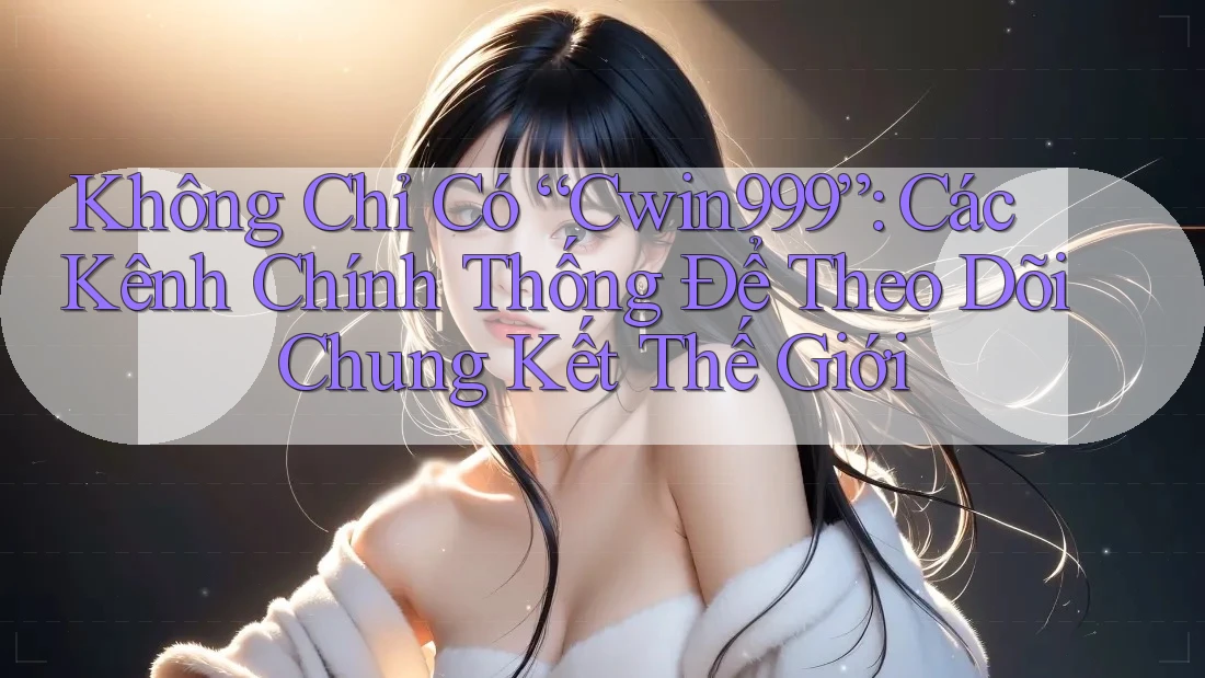 Không Chỉ Có “Cwin999”: Các Kênh Chính Thống Để Theo Dõi Chung Kết Thế Giới