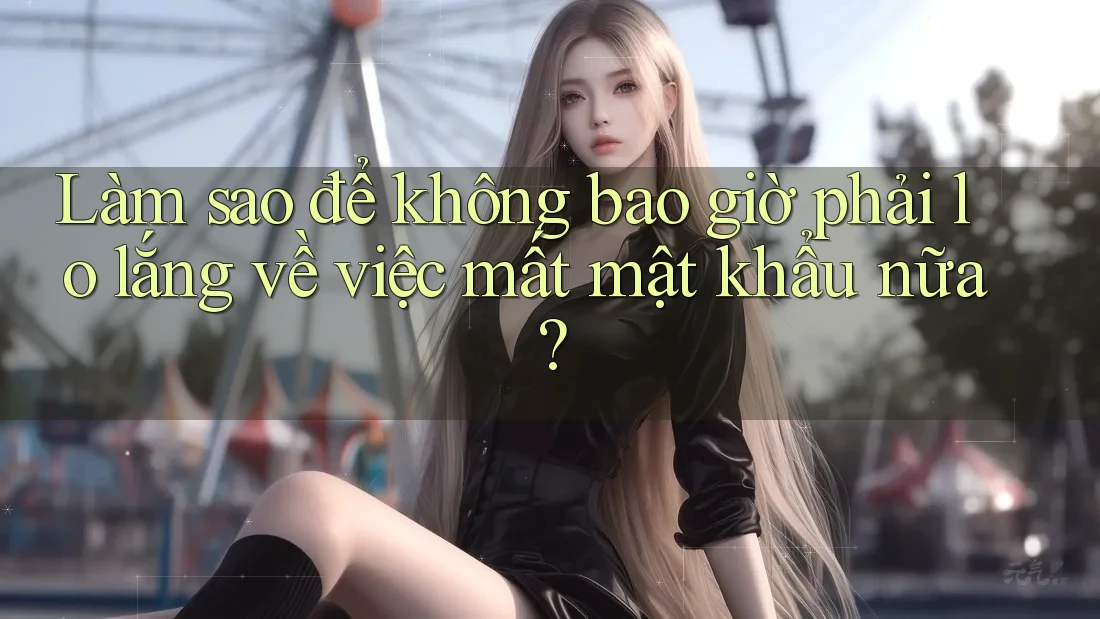 Làm sao để không bao giờ phải lo lắng về việc mất mật khẩu nữa?