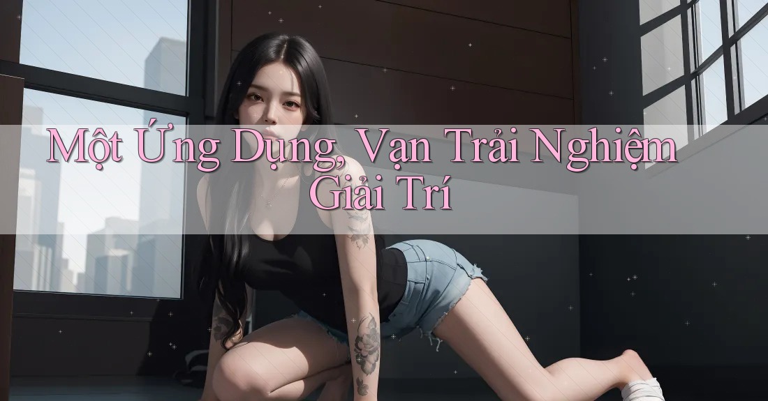 Một Ứng Dụng, Vạn Trải Nghiệm Giải Trí Một Ứng Dụng, Vạn Trải Nghiệm Giải Trí