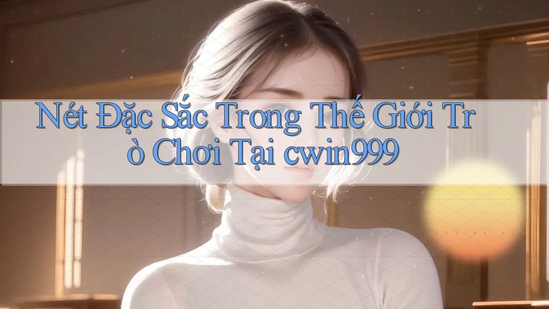 Nét Đặc Sắc Trong Thế Giới Trò Chơi Tại cwin999
