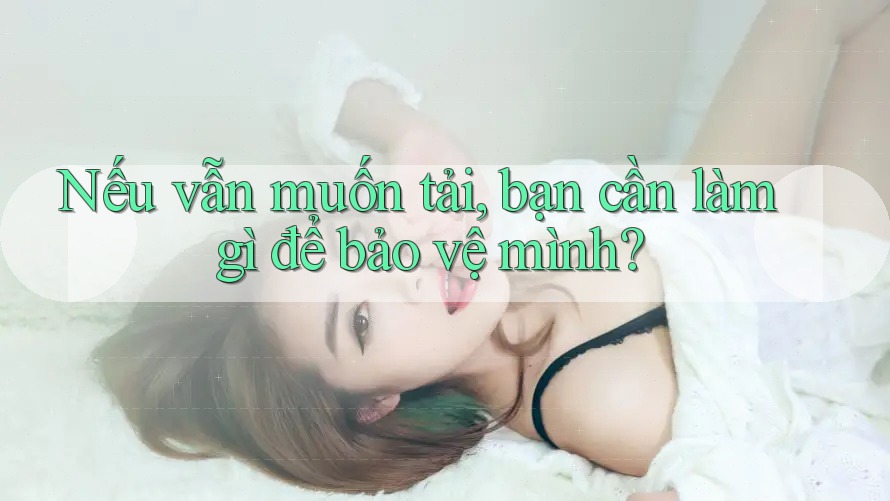 Nếu vẫn muốn tải, bạn cần làm gì để bảo vệ mình? Nếu vẫn muốn tải, bạn cần làm gì để bảo vệ mình?