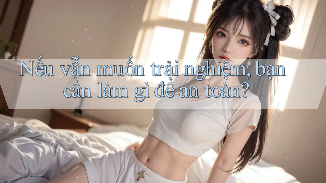 Nếu vẫn muốn trải nghiệm, bạn cần làm gì để an toàn?