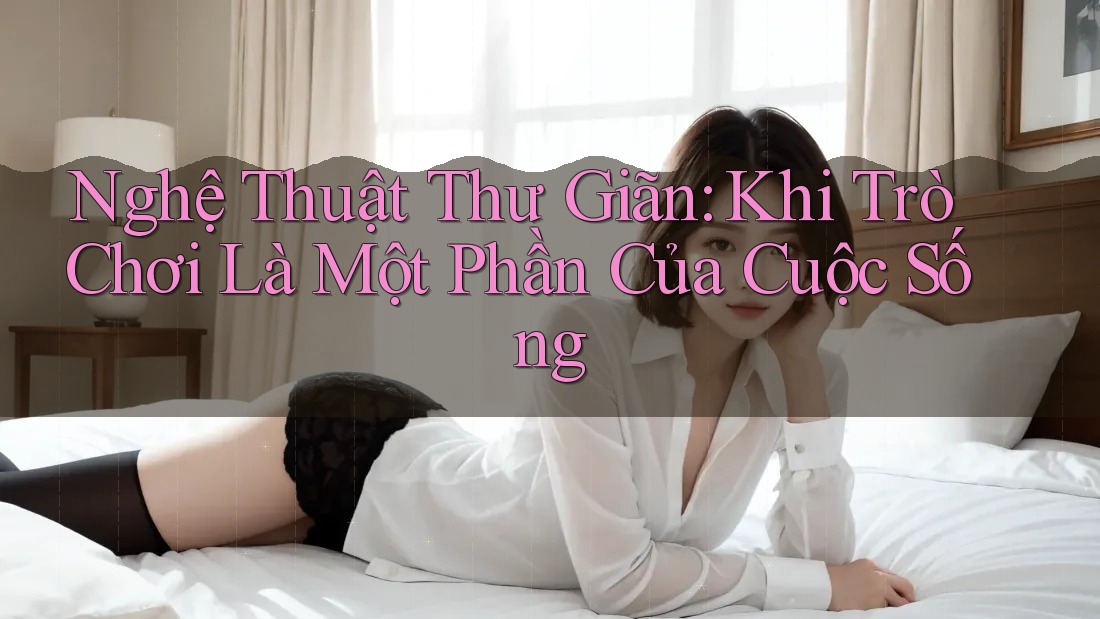 Nghệ Thuật Thư Giãn: Khi Trò Chơi Là Một Phần Của Cuộc Sống Nghệ Thuật Thư Giãn: Khi Trò Chơi Là Một Phần Của Cuộc Sống