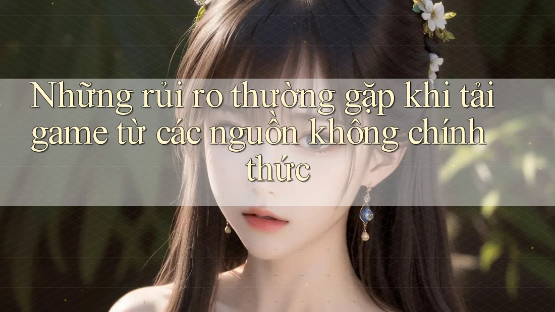 Những rủi ro thường gặp khi tải game từ các nguồn không chính thức