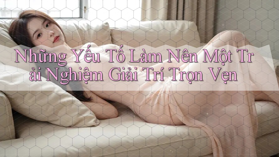 Những Yếu Tố Làm Nên Một Trải Nghiệm Giải Trí Trọn Vẹn Những Yếu Tố Làm Nên Một Trải Nghiệm Giải Trí Trọn Vẹn