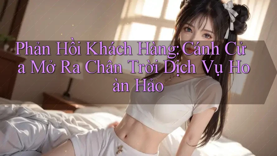 Phản Hồi Khách Hàng: Cánh Cửa Mở Ra Chân Trời Dịch Vụ Hoàn Hảo