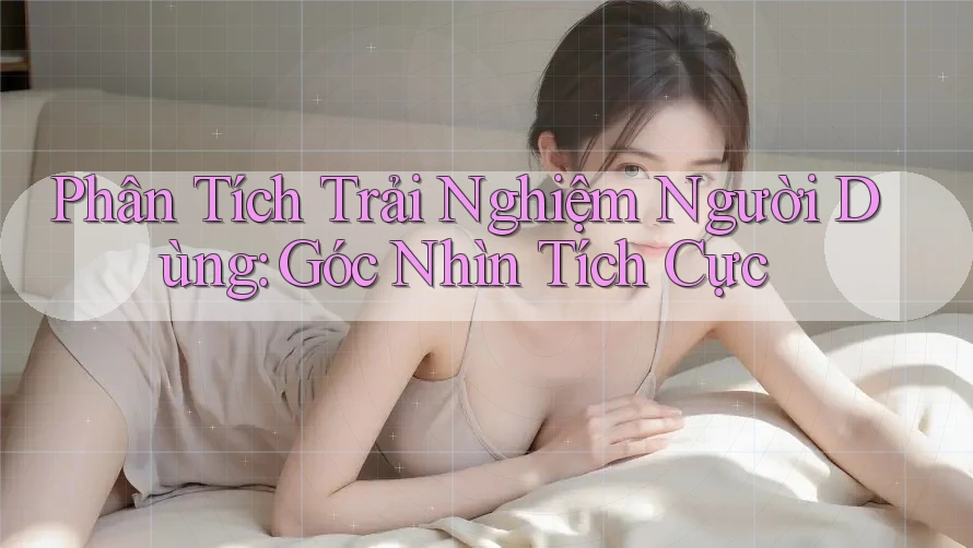 Phân Tích Trải Nghiệm Người Dùng: Góc Nhìn Tích Cực