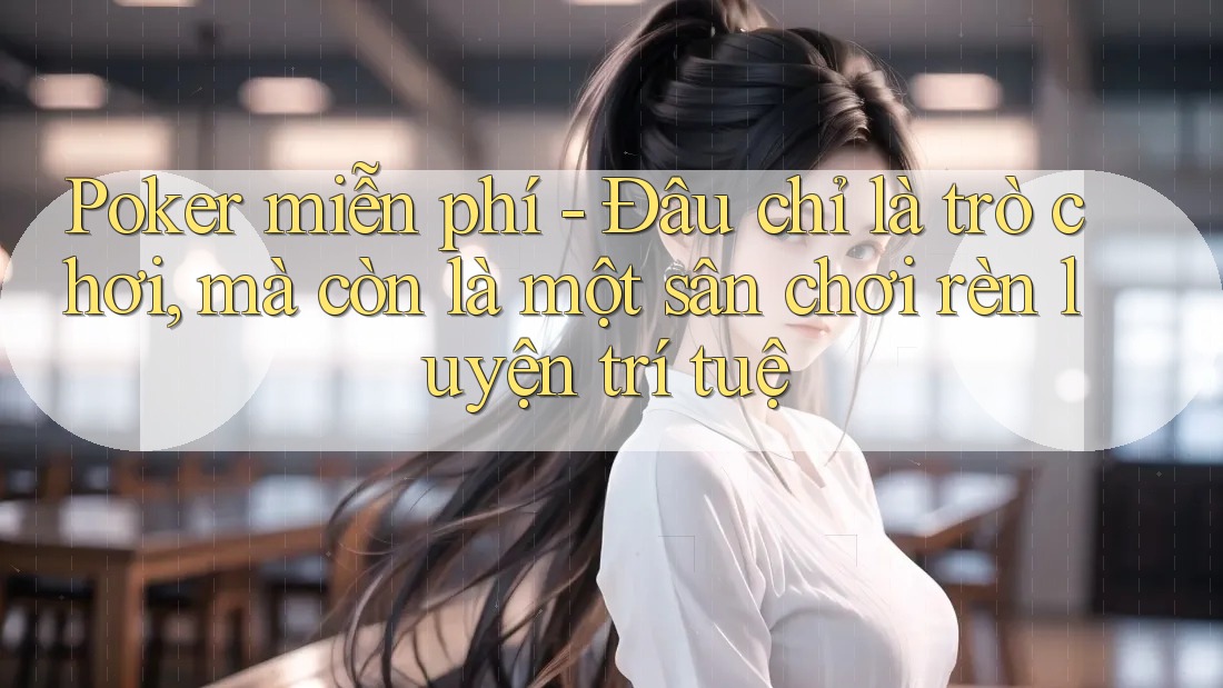 Poker miễn phí - Đâu chỉ là trò chơi, mà còn là một sân chơi rèn luyện trí tuệ