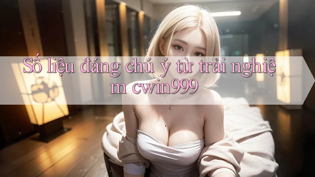 Số liệu đáng chú ý từ trải nghiệm cwin999