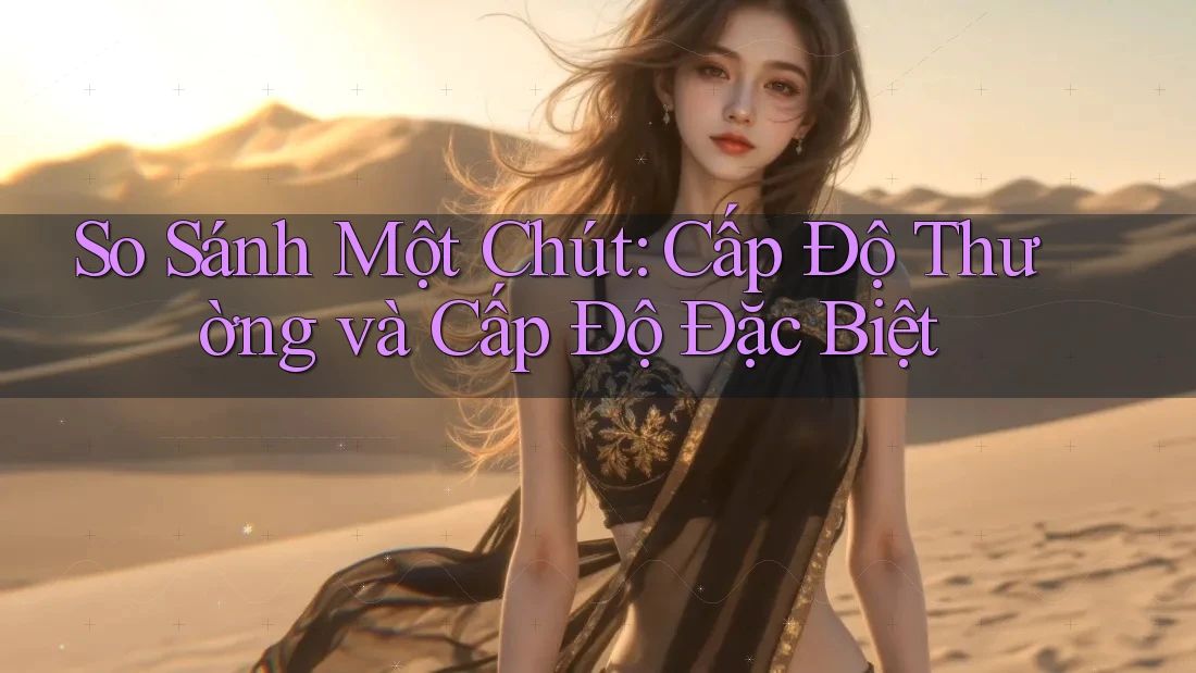 So Sánh Một Chút: Cấp Độ Thường và Cấp Độ Đặc Biệt So Sánh Một Chút: Cấp Độ Thường và Cấp Độ Đặc Biệt