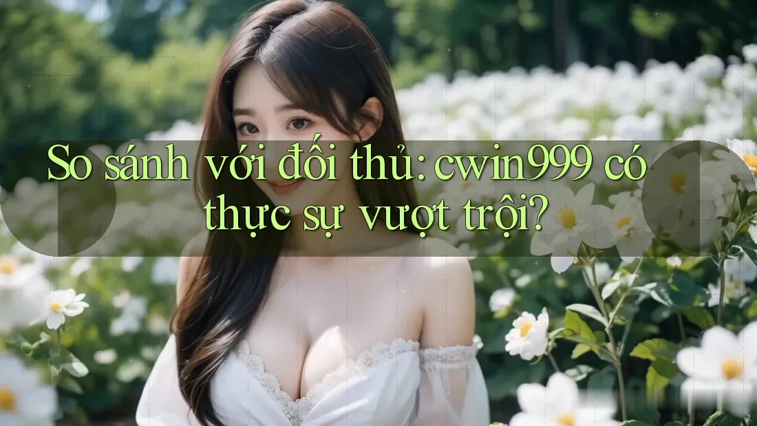 So sánh với đối thủ: cwin999 có thực sự vượt trội?