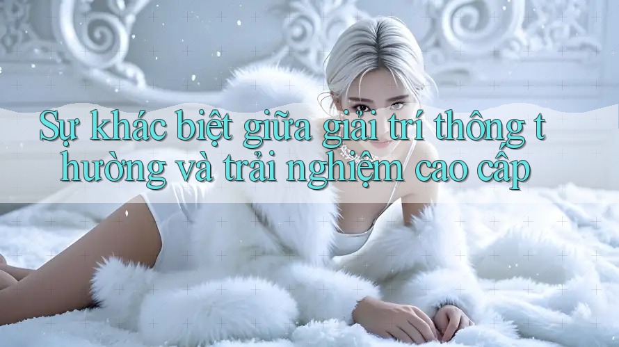 Sự khác biệt giữa giải trí thông thường và trải nghiệm cao cấp Sự khác biệt giữa giải trí thông thường và trải nghiệm cao cấp