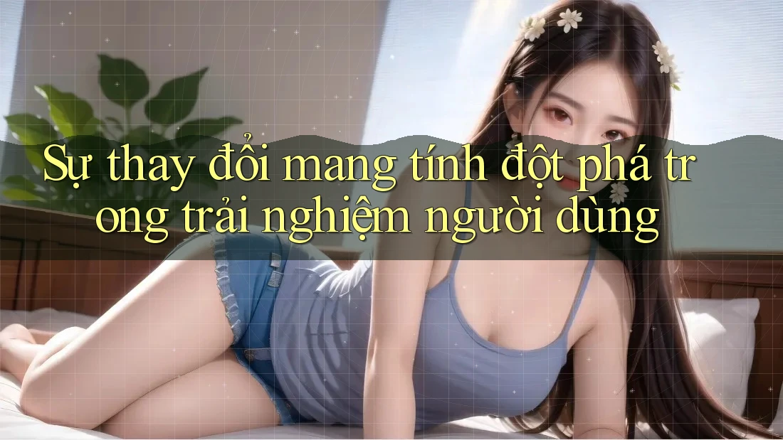 Sự thay đổi mang tính đột phá trong trải nghiệm người dùng