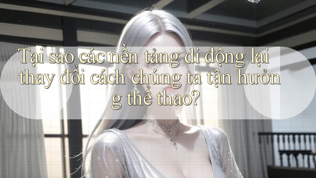 Tại sao các nền tảng di động lại thay đổi cách chúng ta tận hưởng thể thao?