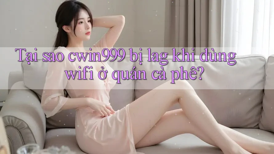 Tại sao cwin999 bị lag khi dùng wifi ở quán cà phê?