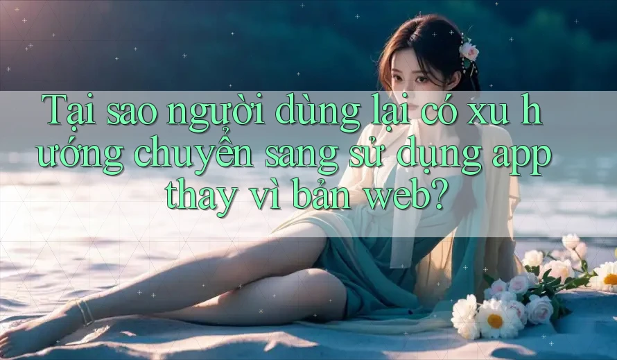 Tại sao người dùng lại có xu hướng chuyển sang sử dụng app thay vì bản web?