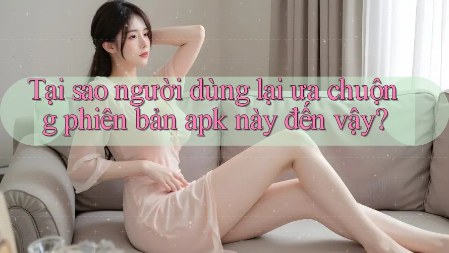 Tại sao người dùng lại ưa chuộng phiên bản apk này đến vậy?