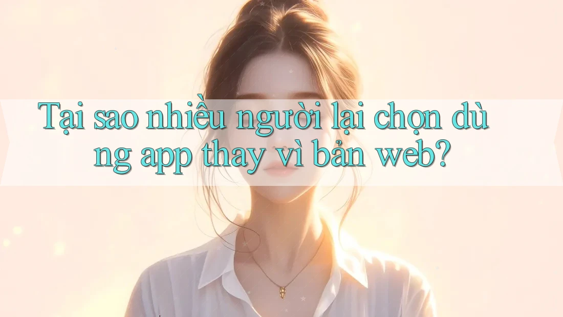 Tại sao nhiều người lại chọn dùng app thay vì bản web? Tại sao nhiều người lại chọn dùng app thay vì bản web?