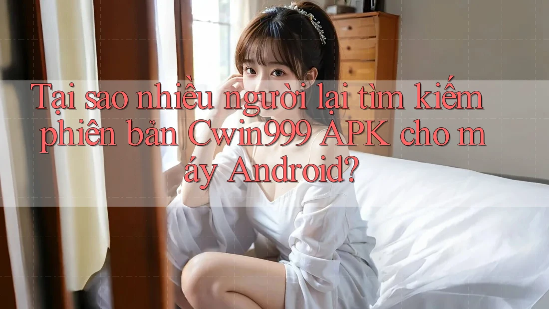 Tại sao nhiều người lại tìm kiếm phiên bản Cwin999 APK cho máy Android?
