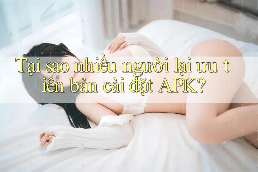 Tại sao nhiều người lại ưu tiên bản cài đặt APK?