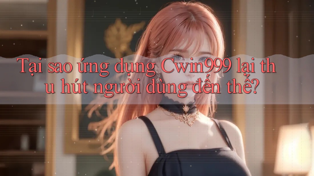Tại sao ứng dụng Cwin999 lại thu hút người dùng đến thế?