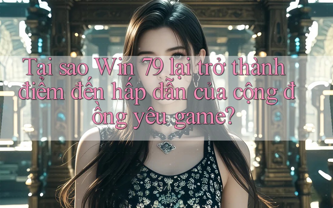 Tại sao Win 79 lại trở thành điểm đến hấp dẫn của cộng đồng yêu game?