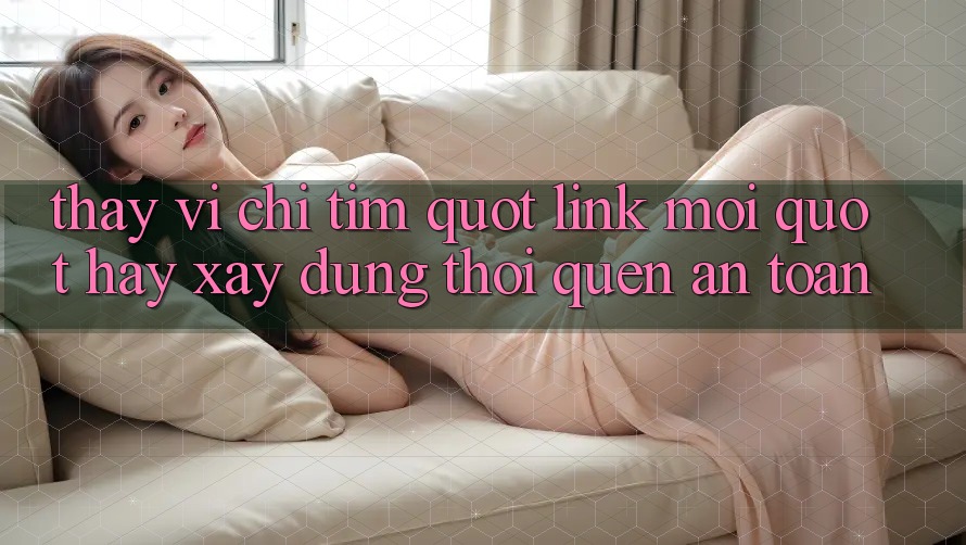Thay Vì Chỉ Tìm " Link Mới" , Hãy Xây Dựng Thói Quen An Toàn