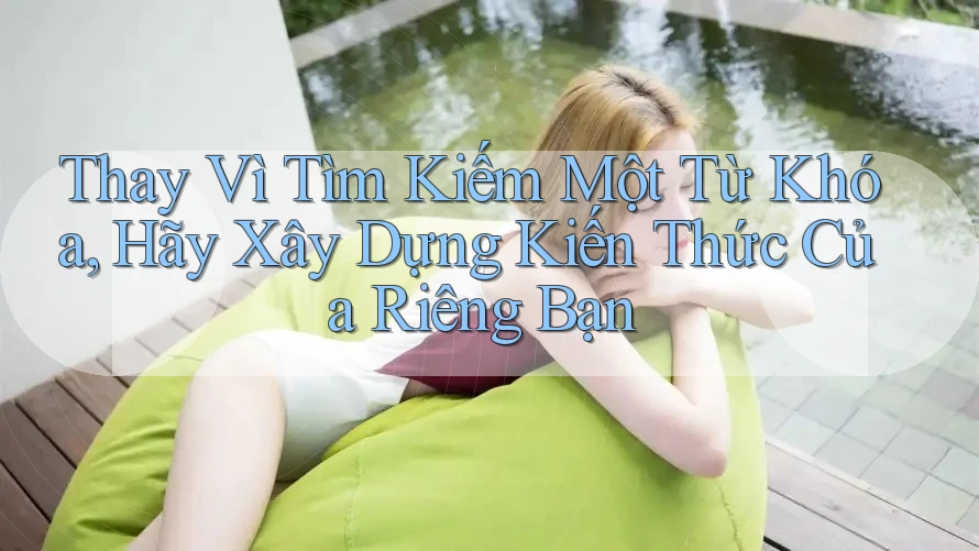 Thay Vì Tìm Kiếm Một Từ Khóa, Hãy Xây Dựng Kiến Thức Của Riêng Bạn