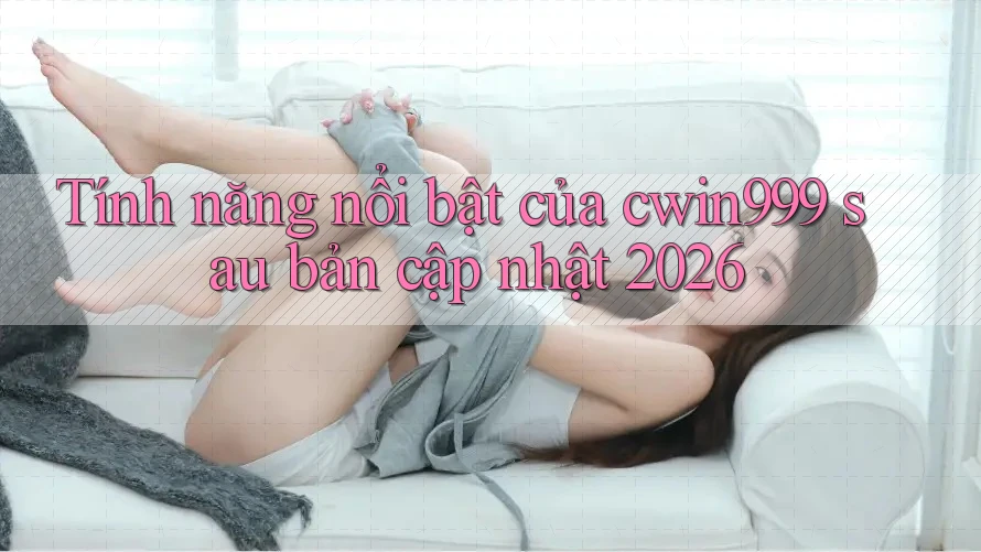 Tính năng nổi bật của cwin999 sau bản cập nhật 2026