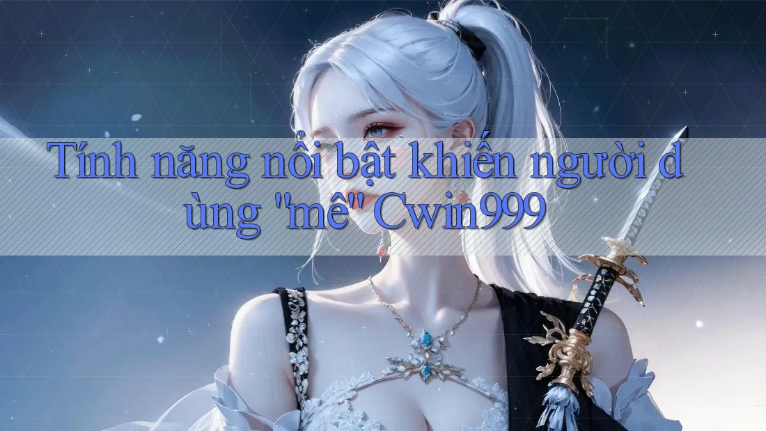 Tính năng nổi bật khiến người dùng “mê” Cwin999